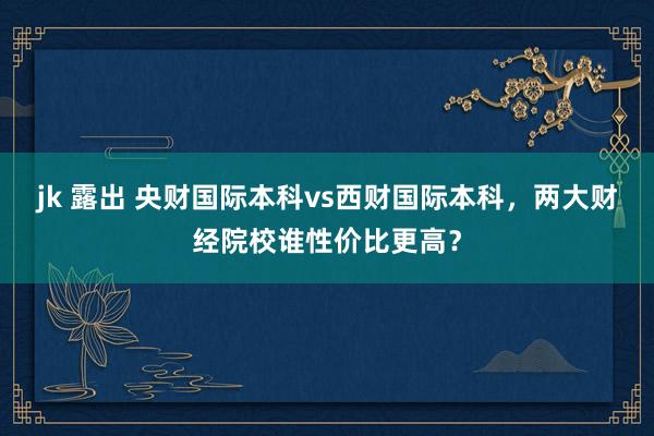 jk 露出 央财国际本科vs西财国际本科，两大财经院校谁性价比更高？