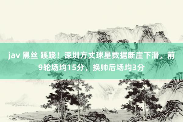 jav 黑丝 蹊跷！深圳方丈球星数据断崖下滑，前9轮场均15分，换帅后场均3分