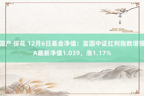 国产 探花 12月6日基金净值：富国中证红利指数增强A最新净值1.039，涨1.17%