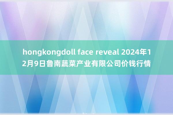 hongkongdoll face reveal 2024年12月9日鲁南蔬菜产业有限公司价钱行情