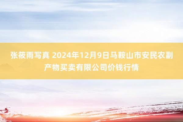 张筱雨写真 2024年12月9日马鞍山市安民农副产物买卖有限公司价钱行情