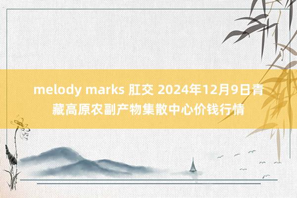 melody marks 肛交 2024年12月9日青藏高原农副产物集散中心价钱行情