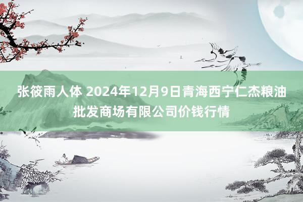 张筱雨人体 2024年12月9日青海西宁仁杰粮油批发商场有限公司价钱行情