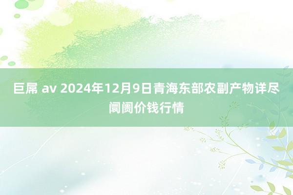 巨屌 av 2024年12月9日青海东部农副产物详尽阛阓价钱行情