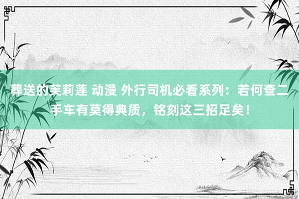 葬送的芙莉莲 动漫 外行司机必看系列：若何查二手车有莫得典质，铭刻这三招足矣！