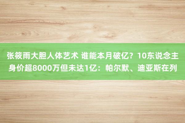 张筱雨大胆人体艺术 谁能本月破亿？10东说念主身价超8000万但未达1亿：帕尔默、迪亚斯在列