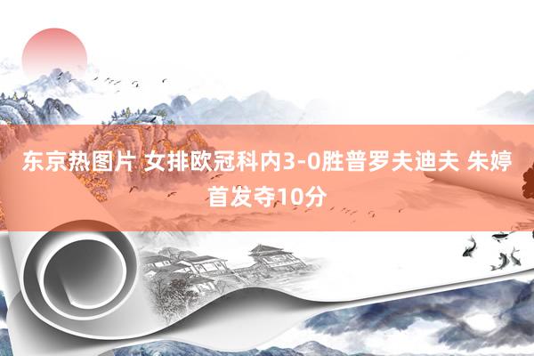 东京热图片 女排欧冠科内3-0胜普罗夫迪夫 朱婷首发夺10分