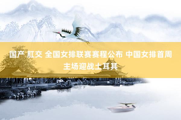 国产 肛交 全国女排联赛赛程公布 中国女排首周主场迎战土耳其