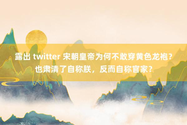 露出 twitter 宋朝皇帝为何不敢穿黄色龙袍？也肃清了自称朕，反而自称官家？