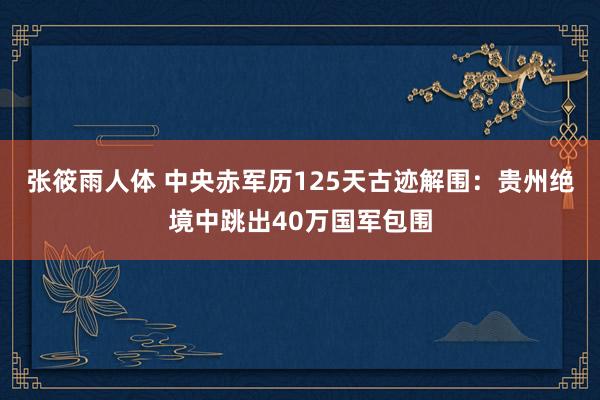 张筱雨人体 中央赤军历125天古迹解围：贵州绝境中跳出40万国军包围