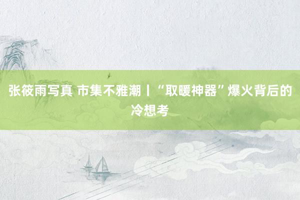 张筱雨写真 市集不雅潮丨“取暖神器”爆火背后的冷想考
