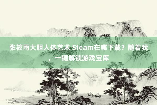 张筱雨大胆人体艺术 Steam在哪下载？随着我，一键解锁游戏宝库