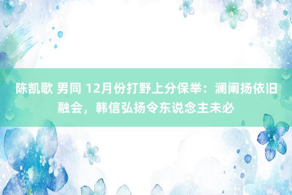 陈凯歌 男同 12月份打野上分保举：澜阐扬依旧融会，韩信弘扬令东说念主未必