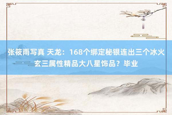 张筱雨写真 天龙：168个绑定秘银连出三个冰火玄三属性精品大八星饰品？毕业