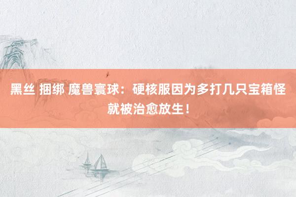 黑丝 捆绑 魔兽寰球：硬核服因为多打几只宝箱怪就被治愈放生！