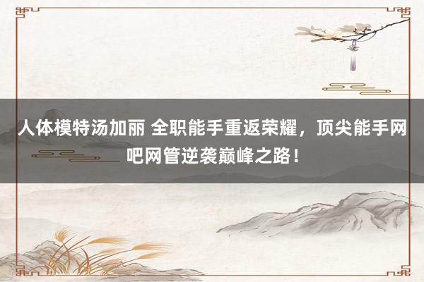 人体模特汤加丽 全职能手重返荣耀，顶尖能手网吧网管逆袭巅峰之路！