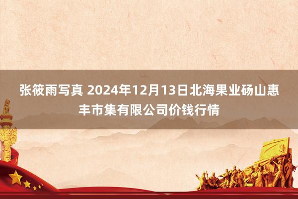 张筱雨写真 2024年12月13日北海果业砀山惠丰市集有限公司价钱行情