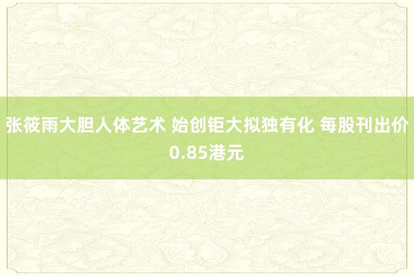 张筱雨大胆人体艺术 始创钜大拟独有化 每股刊出价0.85港元
