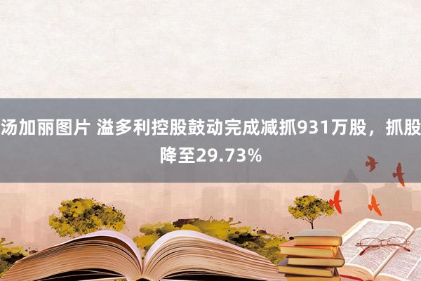 汤加丽图片 溢多利控股鼓动完成减抓931万股，抓股降至29.73%