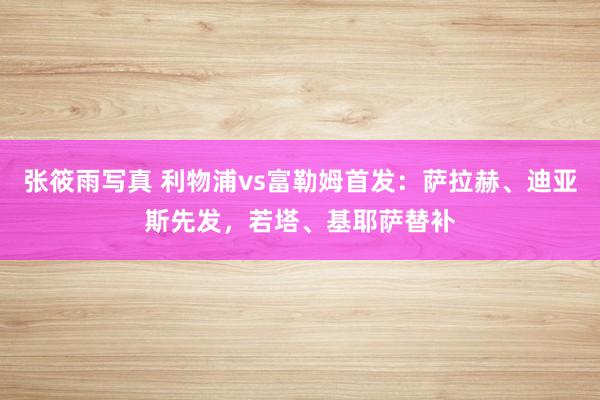 张筱雨写真 利物浦vs富勒姆首发：萨拉赫、迪亚斯先发，若塔、基耶萨替补