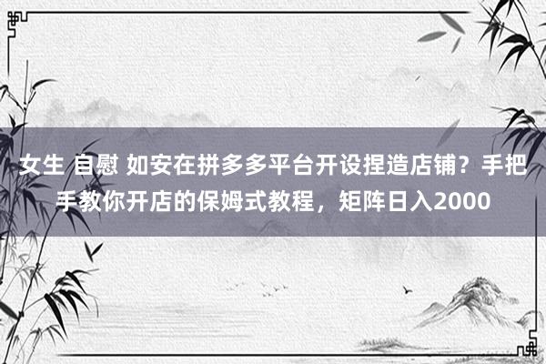 女生 自慰 如安在拼多多平台开设捏造店铺？手把手教你开店的保姆式教程，矩阵日入2000
