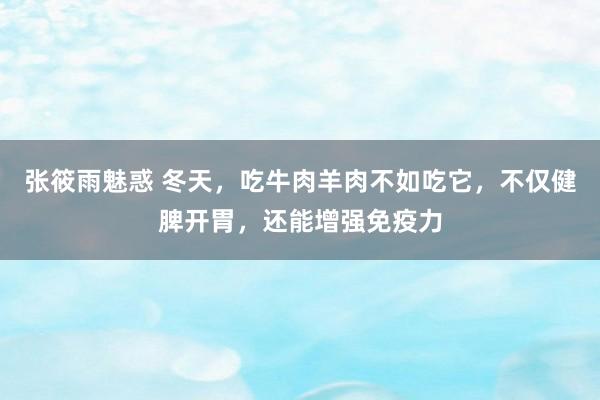 张筱雨魅惑 冬天，吃牛肉羊肉不如吃它，不仅健脾开胃，还能增强免疫力