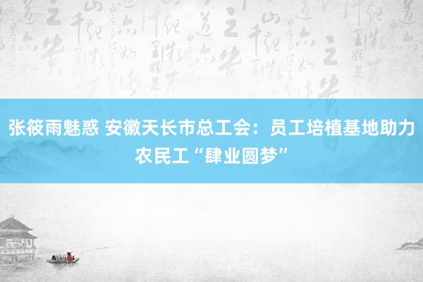 张筱雨魅惑 安徽天长市总工会：员工培植基地助力农民工“肆业圆梦”