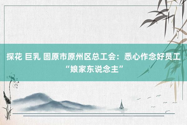 探花 巨乳 固原市原州区总工会：悉心作念好员工“娘家东说念主”