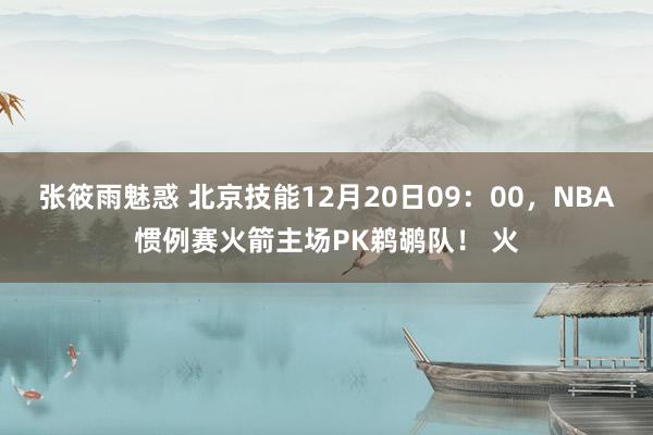 张筱雨魅惑 北京技能12月20日09：00，NBA惯例赛火箭主场PK鹈鹕队！ 火