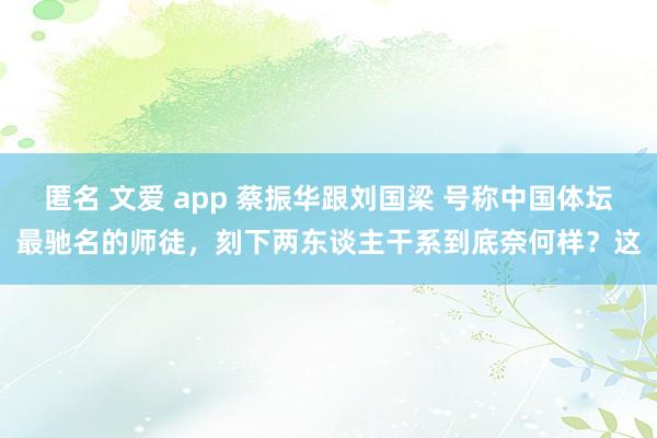 匿名 文爱 app 蔡振华跟刘国梁 号称中国体坛最驰名的师徒，刻下两东谈主干系到底奈何样？这