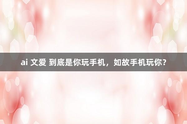 ai 文爱 到底是你玩手机，如故手机玩你？