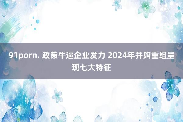 91porn. 政策牛逼企业发力 2024年并购重组呈现七大特征