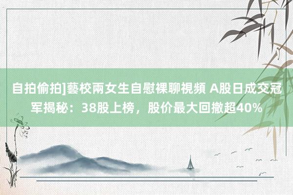 自拍偷拍]藝校兩女生自慰裸聊視頻 A股日成交冠军揭秘：38股上榜，股价最大回撤超40%