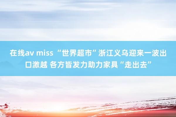 在线av miss “世界超市”浙江义乌迎来一波出口激越 各方皆发力助力家具“走出去”