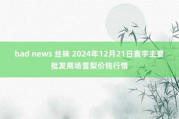 bad news 丝袜 2024年12月21日寰宇主要批发商场雪梨价钱行情