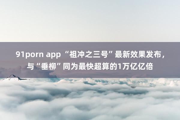 91porn app “祖冲之三号”最新效果发布，与“垂柳”同为最快超算的1万亿亿倍