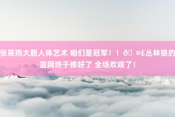 张筱雨大胆人体艺术 咱们是冠军！！🤣丛林狼的篮网终于修好了 全场欢娱了！