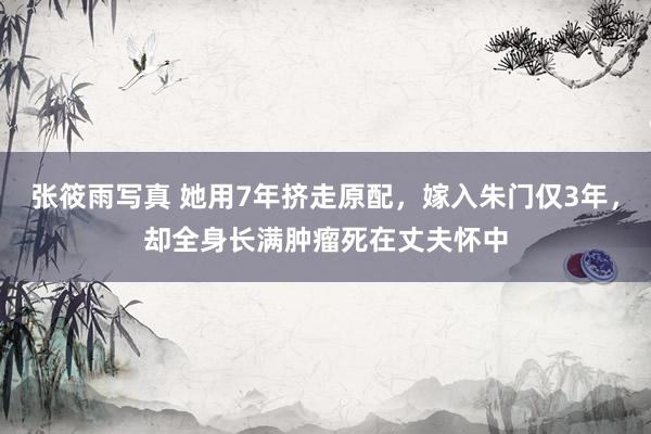 张筱雨写真 她用7年挤走原配，嫁入朱门仅3年，却全身长满肿瘤死在丈夫怀中