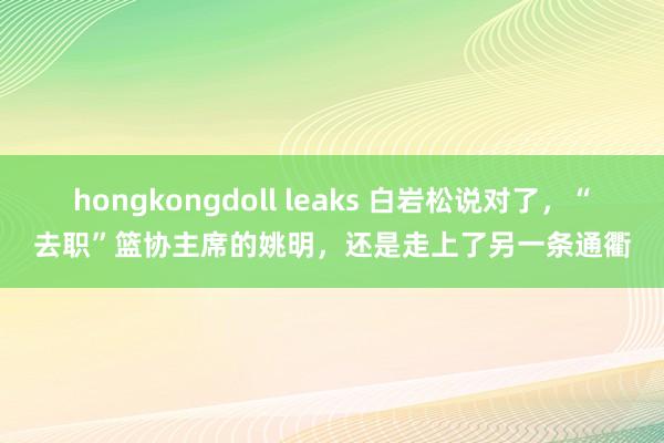 hongkongdoll leaks 白岩松说对了，“去职”篮协主席的姚明，还是走上了另一条通衢