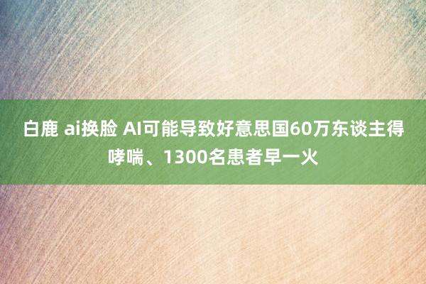 白鹿 ai换脸 AI可能导致好意思国60万东谈主得哮喘、1300名患者早一火