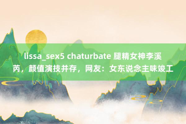 lissa_sex5 chaturbate 腿精女神李溪芮，颜值演技并存，网友：女东说念主味竣工