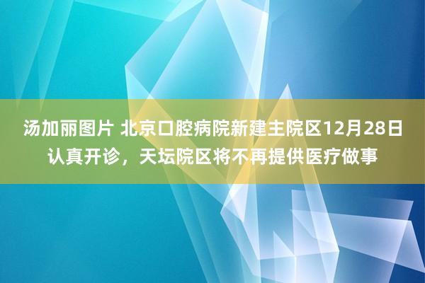 汤加丽图片 北京口腔病院新建主院区12月28日认真开诊，天坛院区将不再提供医疗做事