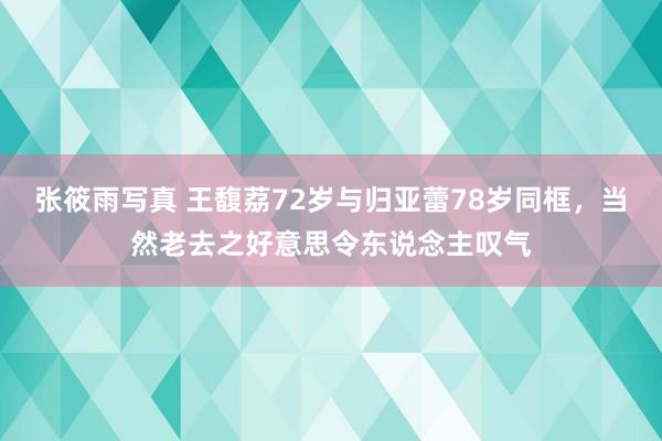 张筱雨写真 王馥荔72岁与归亚蕾78岁同框，当然老去之好意思令东说念主叹气