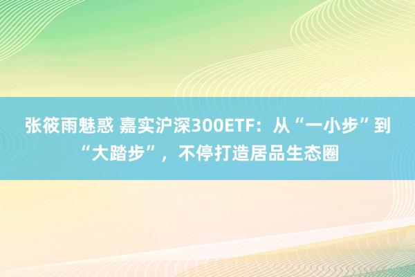 张筱雨魅惑 嘉实沪深300ETF：从“一小步”到“大踏步”，不停打造居品生态圈