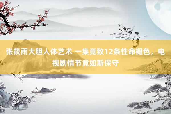张筱雨大胆人体艺术 一集竟致12条性命褪色，电视剧情节竟如斯保守