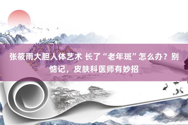 张筱雨大胆人体艺术 长了“老年斑”怎么办？别惦记，皮肤科医师有妙招