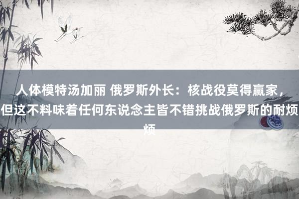 人体模特汤加丽 俄罗斯外长：核战役莫得赢家，但这不料味着任何东说念主皆不错挑战俄罗斯的耐烦