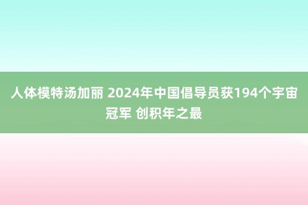 人体模特汤加丽 2024年中国倡导员获194个宇宙冠军 创积年之最
