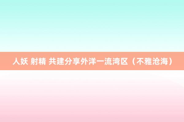 人妖 射精 共建分享外洋一流湾区（不雅沧海）
