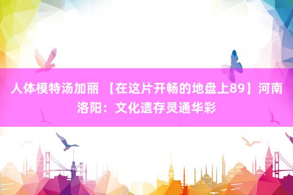 人体模特汤加丽 【在这片开畅的地盘上89】河南洛阳：文化遗存灵通华彩